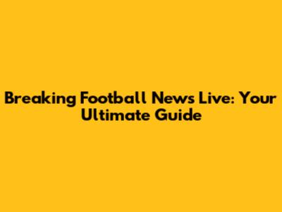 Breaking Football News Live: Your Ultimate Guide