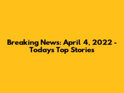Breaking News: April 4, 2022 - Today's Top Stories