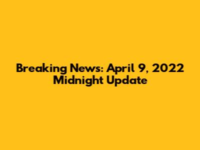Breaking News: April 9, 2022 Midnight Update