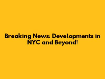 Breaking News: Developments in NYC and Beyond!