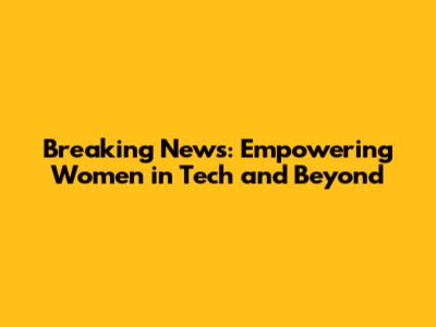 Breaking News: Empowering Women in Tech and Beyond
