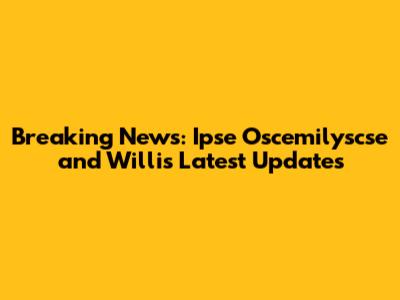 Breaking News: Ipse Oscemilyscse and Willis' Latest Updates