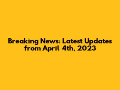 Breaking News: Latest Updates from April 4th, 2023