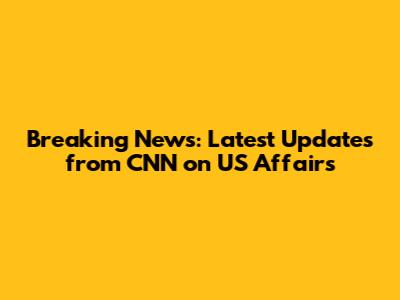 Breaking News: Latest Updates from CNN on US Affairs