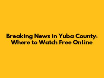 Breaking News in Yuba County: Where to Watch Free Online