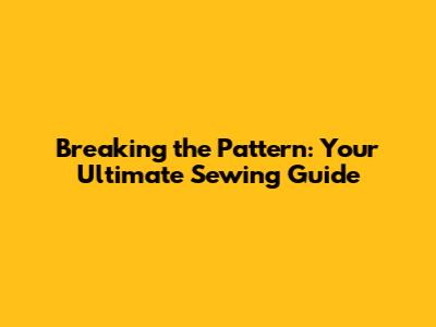 Breaking the Pattern: Your Ultimate Sewing Guide