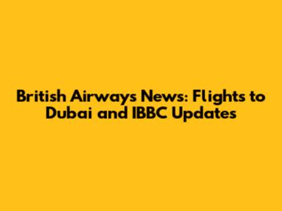 British Airways News: Flights to Dubai and IBBC Updates