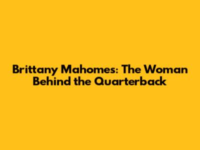 Brittany Mahomes: The Woman Behind the Quarterback