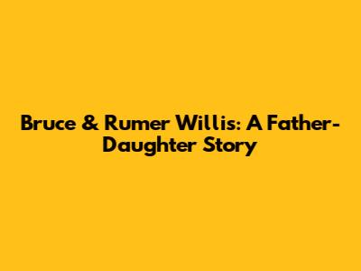Bruce & Rumer Willis: A Father-Daughter Story