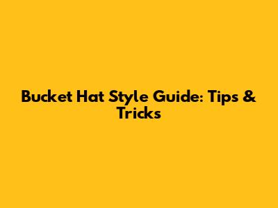 Bucket Hat Style Guide: Tips & Tricks