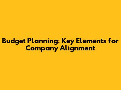 Budget Planning: Key Elements for Company Alignment