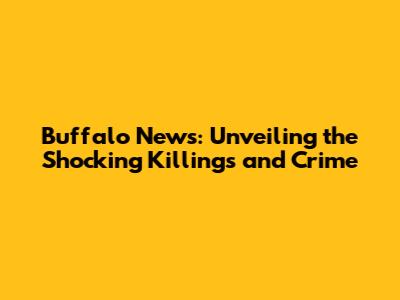 Buffalo News: Unveiling the Shocking Killings and Crime