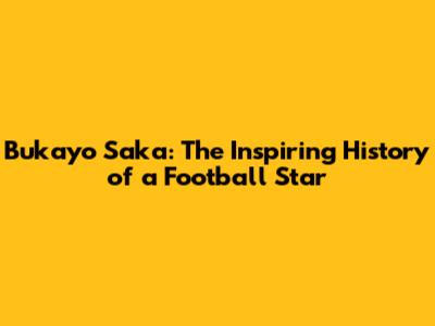 Bukayo Saka: The Inspiring History of a Football Star