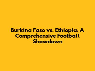 Burkina Faso vs. Ethiopia: A Comprehensive Football Showdown