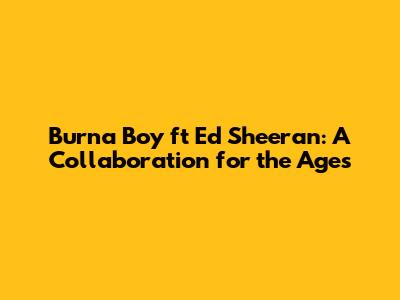 Burna Boy ft Ed Sheeran: A Collaboration for the Ages