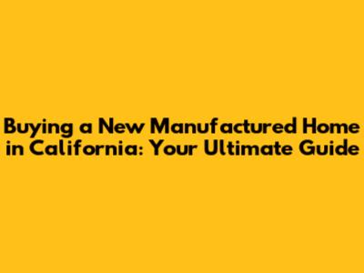Buying a New Manufactured Home in California: Your Ultimate Guide