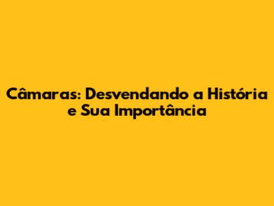 Câmaras: Desvendando a História e Sua Importância