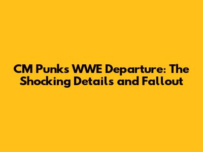 CM Punk's WWE Departure: The Shocking Details and Fallout
