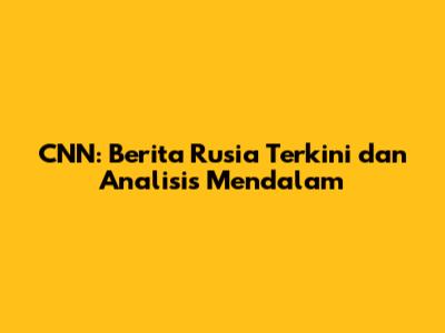 CNN: Berita Rusia Terkini dan Analisis Mendalam