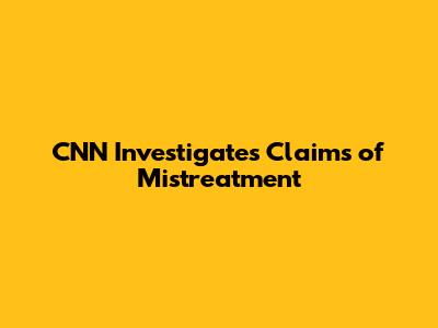 CNN Investigates Claims of Mistreatment