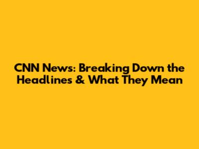 CNN News: Breaking Down the Headlines & What They Mean