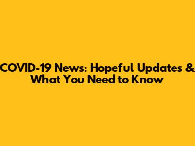 COVID-19 News: Hopeful Updates & What You Need to Know