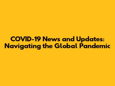 COVID-19 News and Updates: Navigating the Global Pandemic