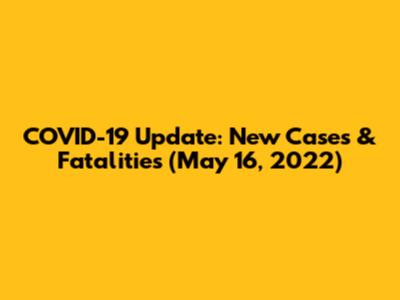 COVID-19 Update: New Cases & Fatalities (May 16, 2022)