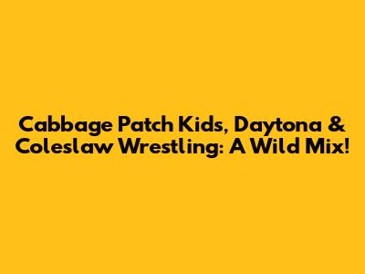 Cabbage Patch Kids, Daytona & Coleslaw Wrestling: A Wild Mix!