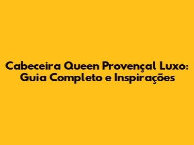 Cabeceira Queen Provençal Luxo: Guia Completo e Inspirações