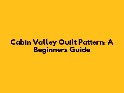 Cabin Valley Quilt Pattern: A Beginner's Guide