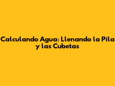 Calculando Agua: Llenando la Pila y las Cubetas