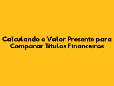 Calculando o Valor Presente para Comparar Títulos Financeiros