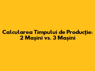 Calcularea Timpului de Producție: 2 Mașini vs. 3 Mașini