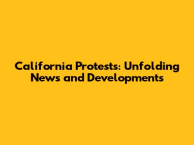 California Protests: Unfolding News and Developments