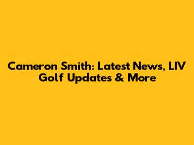 Cameron Smith: Latest News, LIV Golf Updates & More