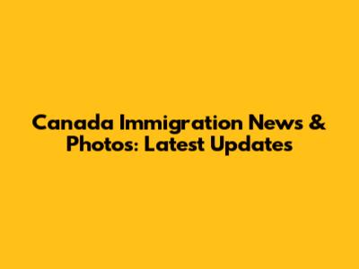 Canada Immigration News & Photos: Latest Updates