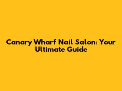 Canary Wharf Nail Salon: Your Ultimate Guide