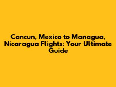 Cancun, Mexico to Managua, Nicaragua Flights: Your Ultimate Guide