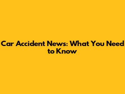Car Accident News: What You Need to Know