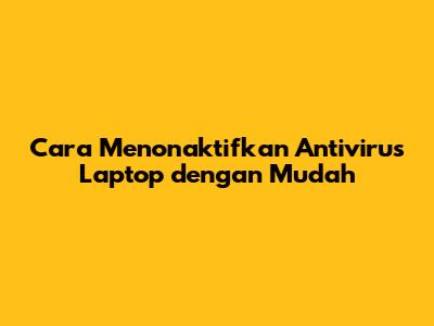 Cara Menonaktifkan Antivirus Laptop dengan Mudah