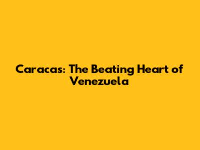 Caracas: The Beating Heart of Venezuela