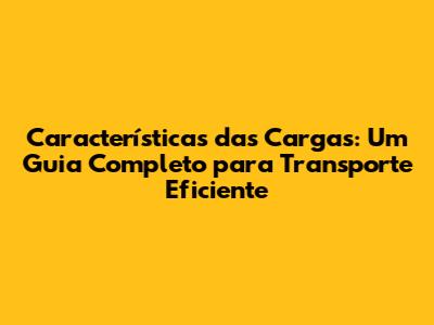 Características das Cargas: Um Guia Completo para Transporte Eficiente