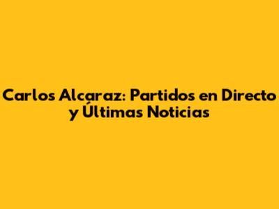 Carlos Alcaraz: Partidos en Directo y Últimas Noticias