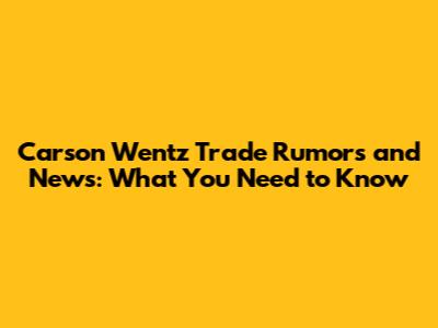 Carson Wentz Trade Rumors and News: What You Need to Know