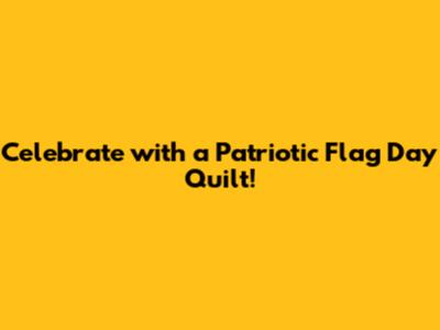 Celebrate with a Patriotic Flag Day Quilt!