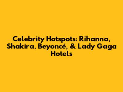 Celebrity Hotspots: Rihanna, Shakira, Beyoncé, & Lady Gaga Hotels