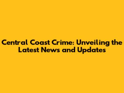 Central Coast Crime: Unveiling the Latest News and Updates