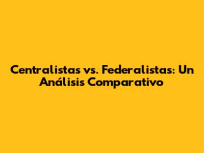Centralistas vs. Federalistas: Un Análisis Comparativo
