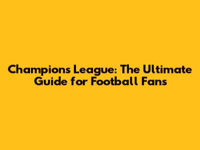 Champions League: The Ultimate Guide for Football Fans